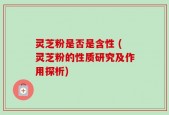 灵芝粉是否是含性 (灵芝粉的性质研究及作用探析)