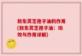 敖东灵芝孢子油的作用(敖东灵芝孢子油：功效与作用详解)