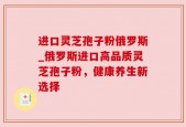进口灵芝孢子粉俄罗斯_俄罗斯进口高品质灵芝孢子粉，健康养生新选择