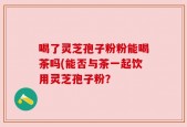 喝了灵芝孢子粉粉能喝茶吗(能否与茶一起饮用灵芝孢子粉？