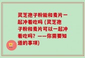 灵芝孢子粉能和麦片一起冲着吃吗 (灵芝孢子粉和麦片可以一起冲着吃吗？——你需要知道的事项)