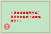 中药能调理肺结节吗(草药是否有助于调理肺结节？)