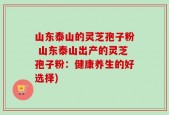 山东泰山的灵芝孢子粉 山东泰山出产的灵芝孢子粉：健康养生的好选择)