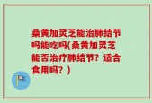 桑黄加灵芝能治肺结节吗能吃吗(桑黄加灵芝能否治疗肺结节？适合食用吗？)