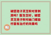 破壁孢子灵芝粉对胃刺激吗？医生您好，破壁灵芝孢子粉对幽门螺旋杆菌有治疗的效果吗