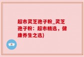 超市灵芝孢子粉_灵芝孢子粉：超市精选，健康养生之选)