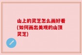 山上的灵芝怎么画好看(如何画出美观的山顶灵芝)