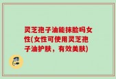 灵芝孢子油能抹脸吗女性(女性可使用灵芝孢子油护肤，有效美肤)
