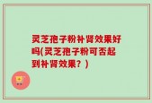 灵芝孢子粉补肾效果好吗(灵芝孢子粉可否起到补肾效果？)