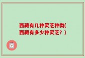 西藏有几种灵芝种类(西藏有多少种灵芝？)
