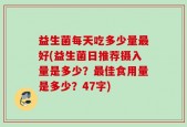 益生菌每天吃多少量最好(益生菌日推荐摄入量是多少？最佳食用量是多少？47字)