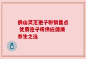 佛山灵芝孢子粉销售点 优质孢子粉供应健康养生之选