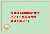 术后能不能破壁吃灵芝孢子 (手术后可否食用灵芝孢子？)