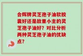 合辉牌灵芝孢子油软胶囊好还是故里小主的灵芝孢子油好？对比分析两种灵芝孢子油的优缺点？