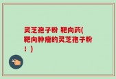 灵芝孢子粉 靶向药(靶向肿瘤的灵芝孢子粉！)