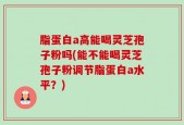 脂蛋白a高能喝灵芝孢子粉吗(能不能喝灵芝孢子粉调节脂蛋白a水平？)