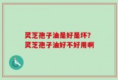灵芝孢子油是好是坏？灵芝孢子油好不好用啊