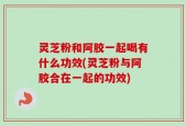 灵芝粉和阿胶一起喝有什么功效(灵芝粉与阿胶合在一起的功效)