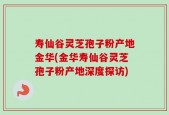寿仙谷灵芝孢子粉产地金华(金华寿仙谷灵芝孢子粉产地深度探访)