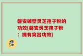 磐安破壁灵芝孢子粉的功效(磐安灵芝孢子粉：拥有突出功效)