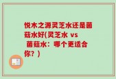 悦木之源灵芝水还是菌菇水好(灵芝水 vs 菌菇水：哪个更适合你？)