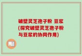破壁灵芝孢子粉 豆浆(探究破壁灵芝孢子粉与豆浆的协同作用)