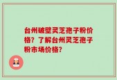 台州破壁灵芝孢子粉价格？了解台州灵芝孢子粉市场价格？