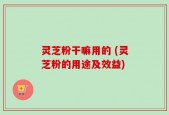 灵芝粉干嘛用的 (灵芝粉的用途及效益)
