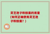 灵芝孢子粉胶囊的用量(如何正确使用灵芝孢子粉胶囊？)