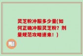 灵芝粉冲服多少量(如何正确冲服灵芝粉？剂量规范攻略速来！)