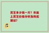 灵芝多少钱一斤？市面上灵芝价格分析及购买建议？