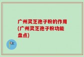 广州灵芝孢子粉的作用(广州灵芝孢子粉功能盘点)