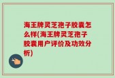 海王牌灵芝孢子胶囊怎么样(海王牌灵芝孢子胶囊用户评价及功效分析)