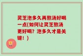灵芝泡多久再熬汤好喝一点(如何让灵芝熬汤更好喝？泡多久才是关键！)