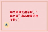 峪之灵灵芝孢子粉_“峪之灵”高品质灵芝孢子粉：)