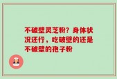 不破壁灵芝粉？身体状况还行，吃破壁的还是不破壁的孢子粉