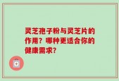 灵芝孢子粉与灵芝片的作用？哪种更适合你的健康需求？