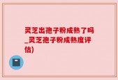 灵芝出孢子粉成熟了吗_灵芝孢子粉成熟度评估)