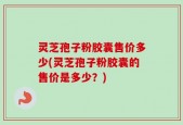 灵芝孢子粉胶囊售价多少(灵芝孢子粉胶囊的售价是多少？)