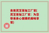 食用灵芝茶加工厂家(灵芝茶加工厂家：为您带来身心健康的美味享受)