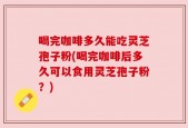 喝完咖啡多久能吃灵芝孢子粉(喝完咖啡后多久可以食用灵芝孢子粉？)