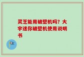 灵芝能用破壁机吗？大宇迷你破壁机使用说明书