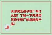 天津灵芝孢子粉厂叫什么斋？了解一下天津灵芝孢子粉厂的品牌和产品？