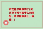 灵芝孢子粉酸枣仁(灵芝孢子粉与酸枣仁的搭配，助你健康更上一层楼！)