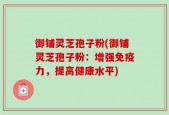 御铺灵芝孢子粉(御铺灵芝孢子粉：增强免疫力，提高健康水平)