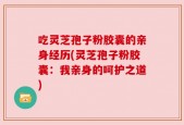 吃灵芝孢子粉胶囊的亲身经历(灵芝孢子粉胶囊：我亲身的呵护之道)
