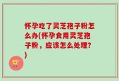 怀孕吃了灵芝孢子粉怎么办(怀孕食用灵芝孢子粉，应该怎么处理？)