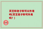灵芝粉孢子粉可以外用吗(灵芝孢子粉可外用吗？)