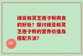 绿豆和灵芝孢子粉同食的好处？探讨绿豆和灵芝孢子粉的营养价值及搭配方法？