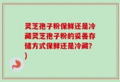 灵芝孢子粉保鲜还是冷藏灵芝孢子粉的妥善存储方式保鲜还是冷藏？)